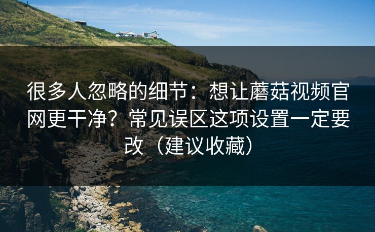 很多人忽略的细节：想让蘑菇视频官网更干净？常见误区这项设置一定要改（建议收藏）